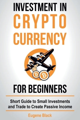 Investment in Crypto Currency for Beginners: Short Guide to Small Investments and Trade to Create Passive Income by Black, Eugene