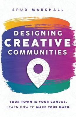 Designing Creative Communities: Your Town Is Your Canvas. Learn How To Make Your Mark by Marshall, Spud