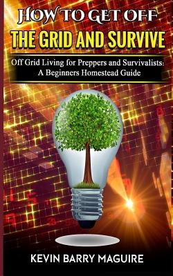 How to Get off The Grid and Survive: Off Grid Living for Preppers and Survivalists - A Beginners Homestead Guide by Maguire, Kevin Barry