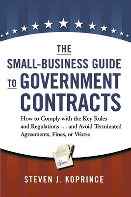 The Small-Business Guide to Government Contracts: How to Comply with the Key Rules and Regulations . . . and Avoid Terminated Agreements, Fines, or Wo by Koprince, Steven
