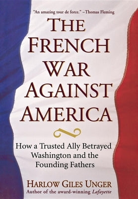 The French War Against America: How a Trusted Ally Betrayed Washington and the Founding Fathers by Unger, Harlow Giles
