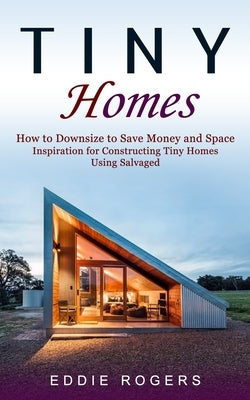 Tiny Homes: How to Downsize to Save Money and Space ( Inspiration for Constructing Tiny Homes Using Salvaged) by Rogers, Eddie