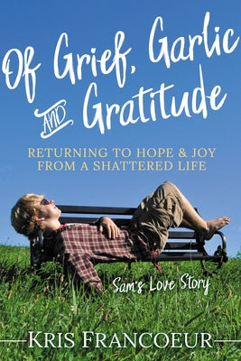 Of Grief, Garlic and Gratitude: Returning to Hope and Joy from a Shattered Life--Sam's Love Story by Francoeur, Kris