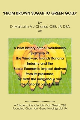 From Brown Sugar to Green Gold: A brief history of the Evolutionary pathway of the Windward Islands Banana Industry and the Socio-Economic Impact deri by A. J. Charles, Malcolm