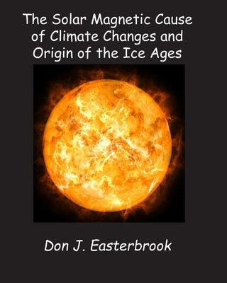 The Solar Magnetic Cause of Climate Changes and Origin of the Ice Ages by Easterbrook, Don J.