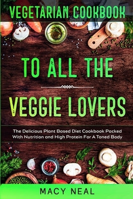 Vegetarian Cookbook: TO ALL THE VEGGIE LOVERS - The Delicious Plant Based Diet Cookbook Packed With Nutrition and High Protein For A Toned by Neal, Macy