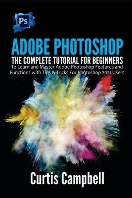 Adobe Photoshop: The Complete Tutorial for Beginners to Learn and Master Adobe Photoshop Features and Functions with Tips & Tricks For by Campbell, Curtis