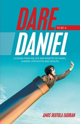 Dare to Be a Daniel: (Lessons from the Life and Ministry of Daniel: a Model for Youths and Adults) by Fadiran, Amos Olutola