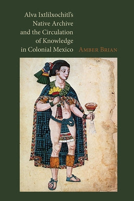 Alva Ixtlilxochitl's Native Archive and the Circulation of Knowledge in Colonial Mexico by Brian, Amber
