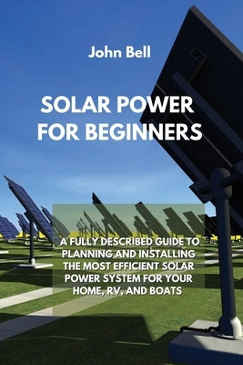 Solar Power for Beginners: A Fully Described Guide to Planning and Installing the Most Efficient Solar Power System for Your Home, Rv, and Boats by Bell, John