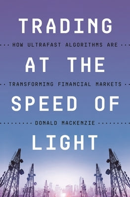 Trading at the Speed of Light: How Ultrafast Algorithms Are Transforming Financial Markets by MacKenzie, Donald