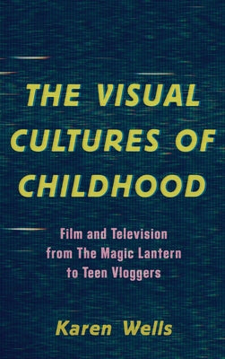 The Visual Cultures of Childhood: Film and Television from the Magic Lantern to Teen Vloggers by Karen Wells