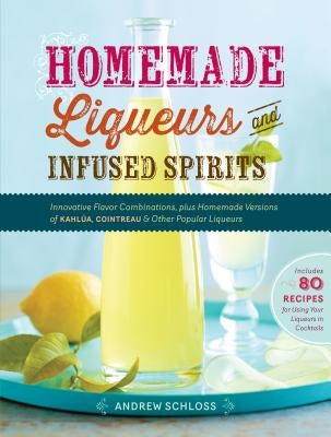 Homemade Liqueurs and Infused Spirits: Innovative Flavor Combinations, Plus Homemade Versions of Kahlúa, Cointreau, and Other Popular Liqueurs by Schloss, Andrew