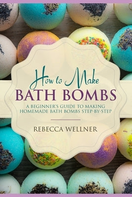 How to Make Bath Bombs: A Beginner's Guide to Making Homemade Bath Bombs Step-By-Step by Wellner, Rebecca