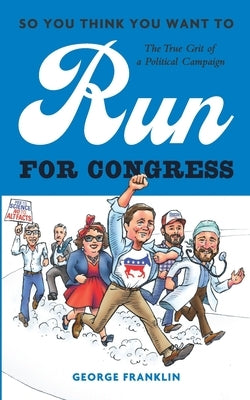 So You Think You Want to Run for Congress: The True Grit of a Political Campaign by Franklin, George