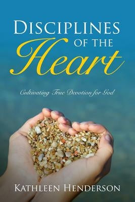 Disciplines of the Heart - Cultivating True Devotion for God by Henderson, Kathleen N.