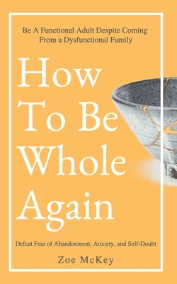 How To Be Whole Again: Defeat Fear of Abandonment, Anxiety, and Self-Doubt. Be an Emotionally Mature Adult Despite Coming From a Dysfunctiona by McKey, Zoe
