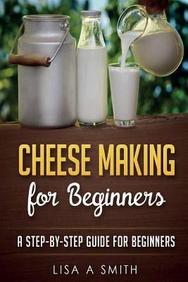 Cheese Making for Beginners: A Step-by-Step Guide for Beginners by Smith, Lisa A.