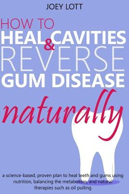 How to Heal Cavities and Reverse Gum Disease Naturally: a science-based, proven plan to heal teeth and gums using nutrition, balancing the metabolism, by Lott, Joey