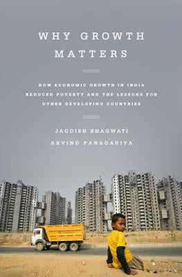 Why Growth Matters: How Economic Growth in India Reduced Poverty and the Lessons for Other Developing Countries by Bhagwati, Jagdish