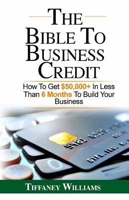 The Bible To Business Credit: How To Get $50,000+ In Less Than 6 Months To Build Your Business by Williams, Tiffaney