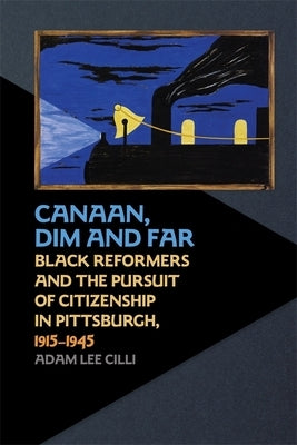 Canaan, Dim and Far: Black Reformers and the Pursuit of Citizenship in Pittsburgh, 1915-1945 by CILLI, Adam Lee