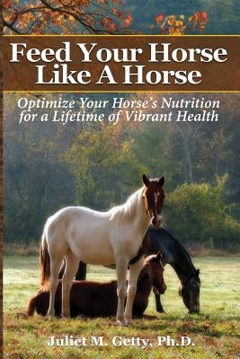 Feed Your Horse Like A Horse: Optimize your horse's nutrition for a lifetime of vibrant health by Getty Ph. D., Juliet M.