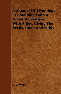 A Manual Of Etymology: Containing Latin & Greek Derivatives: With A Key, Giving The Prefix, Root, And Suffix by Webb, A. C.