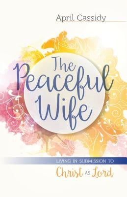 The Peaceful Wife: Living in Submission to Christ as Lord by Cassidy, April