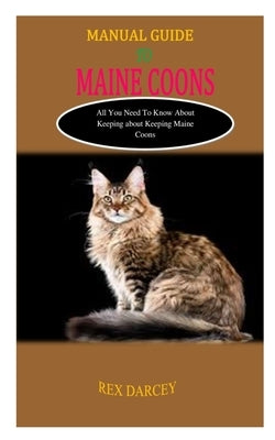 Manual Guide to Maine Coons: MANUAL GUIDE TO MAINE COONS: All You Need to Know About Keeping Maine Coons by Darcey, Rex