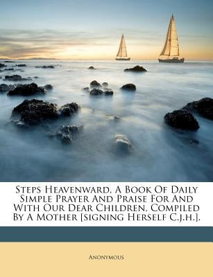 Steps Heavenward, a Book of Daily Simple Prayer and Praise for and with Our Dear Children, Compiled by a Mother [signing Herself C.J.H.]. by Anonymous