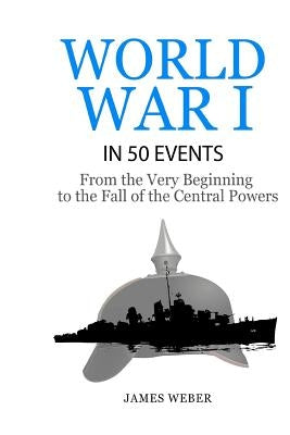 World War 1: World War I in 50 Events: From the Very Beginning to the Fall of the Central Powers (War Books, World War 1 Books, War by Weber, James