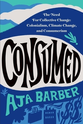 Consumed: The Need for Collective Change: Colonialism, Climate Change, and Consumerism by Barber, Aja