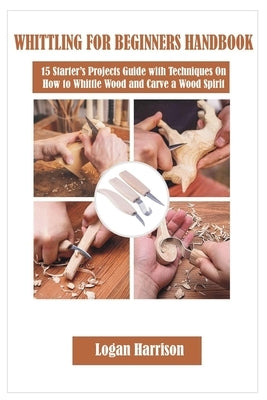 Whittling for Beginners Handbook: 15 Starter's Projects Guide with Techniques On How to Whittle Wood and Carve a Wood Spirit by Harrison, Logan