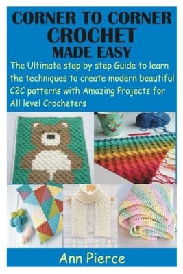 Corner to Corner Crochet Made Easy: The Ultimate step by step Guide to learn the techniques to create modern beautiful C2C patterns with Amazing Proje by Pierce, Ann