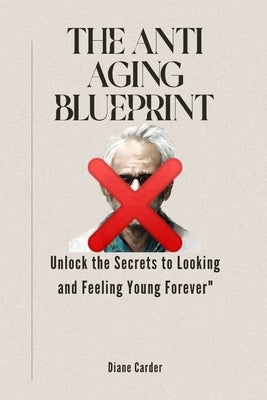 The Anti Aging Blueprint: Unlock the Secrets to Looking and Feeling Young Forever by Carder, Diane