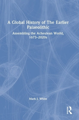A Global History of The Earlier Palaeolithic: Assembling the Acheulean World, 1673-2020s by White, Mark J.