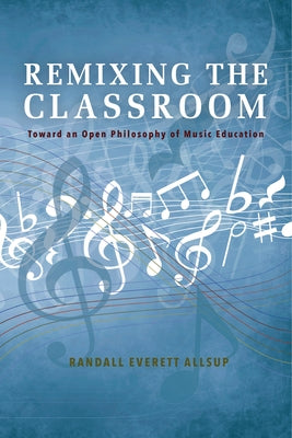 Remixing the Classroom: Toward an Open Philosophy of Music Education by Allsup, Randall Everett