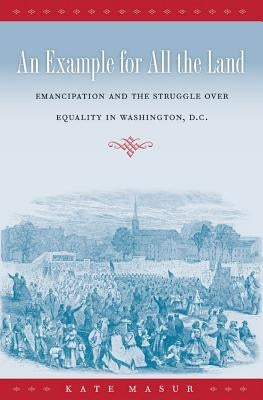 An Example for All the Land: Emancipation and the Struggle over Equality in Washington, D.C. by Masur, Kate