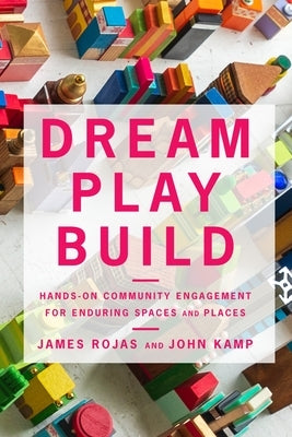 Dream Play Build: Hands-On Community Engagement for Enduring Spaces and Places by Rojas, James