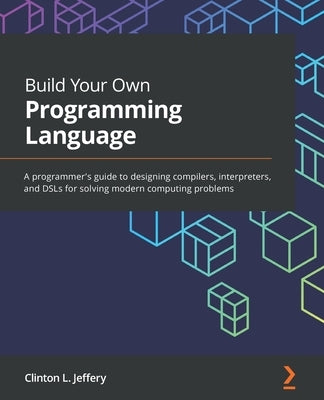 Build Your Own Programming Language: A programmer's guide to designing compilers, interpreters, and DSLs for solving modern computing problems by Jeffery, Clinton L.