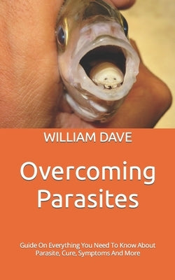 Overcoming Parasites: Guide On Everything You Need To Know About Parasite, Cure, Symptoms And More by Dave, William