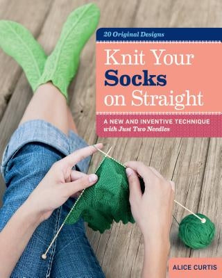 Knit Your Socks on Straight: A New and Inventive Technique with Just Two Needles by Curtis, Alice