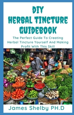 DIY Herbal Tincture Guide Book: The Perfect Guide To Creating Herbal Tincture Yourself And Making Profit With This Skills by Shelby Ph. D., James