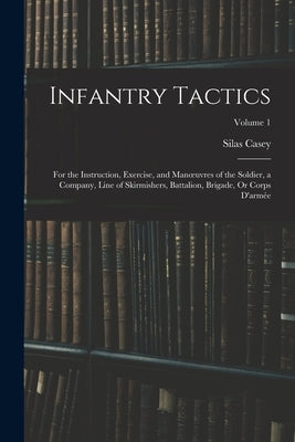 Infantry Tactics: For the Instruction, Exercise, and Manoeuvres of the Soldier, a Company, Line of Skirmishers, Battalion, Brigade, Or C by Casey, Silas
