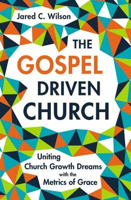 The Gospel-Driven Church: Uniting Church Growth Dreams with the Metrics of Grace by Wilson, Jared C.
