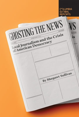 Ghosting the News: Local Journalism and the Crisis of American Democracy by Sullivan, Margaret