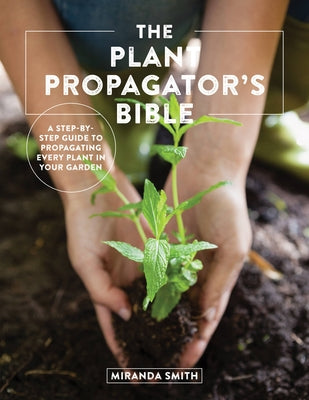 The Plant Propagator's Bible: A Step-By-Step Guide to Propagating Every Plant in Your Garden by Smith, Miranda