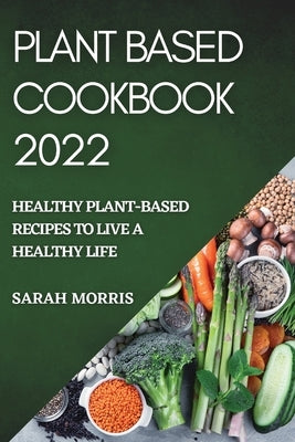 Plant Based Cookbook 2022: Healthy Plant-Based Recipes to Live a Healthy Life by Morris, Sarah