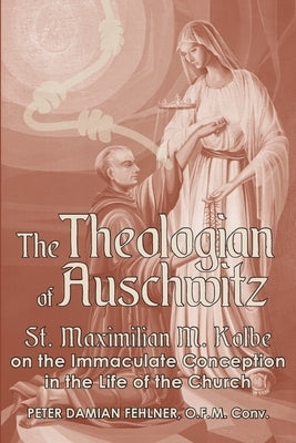 The Theologian of Auschwitz: St. Maximilian M. Kolbe on the Immaculate Conception in the Life of the Church by Fehlner, Peter Damian